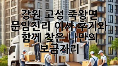강원 고성 죽왕면 문암진리 이사, 후기와 함께 찾은 나만의 보금자리🏡
